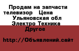 Продам на запчасти телевизор › Цена ­ 7 000 - Ульяновская обл. Электро-Техника » Другое   